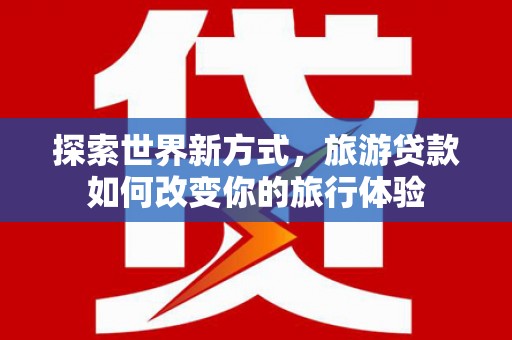 云林探索世界新方式，旅游贷款如何改变你的旅行体验